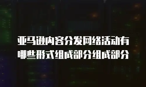 亚马逊内容分发网络活动有哪些形式组成部分组成部分