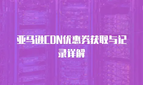 亚马逊CDN优惠券获取与记录详解