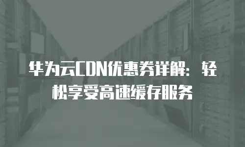 华为云CDN优惠券详解：轻松享受高速缓存服务