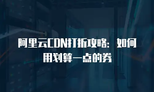 阿里云CDN打折攻略：如何用划算一点的券