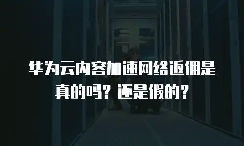 华为云内容加速网络返佣是真的吗？还是假的？