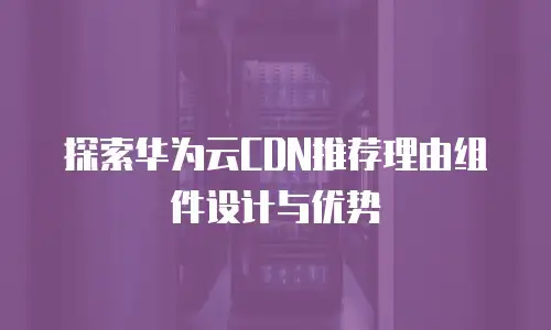 探索华为云CDN推荐理由组件设计与优势