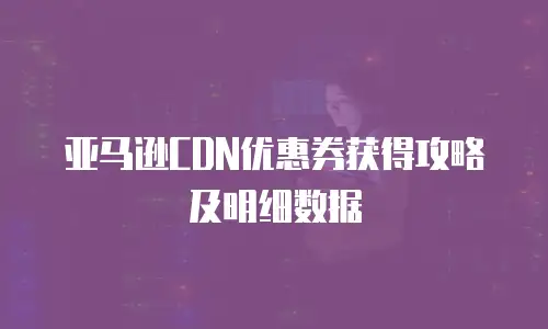 亚马逊CDN优惠券获得攻略及明细数据