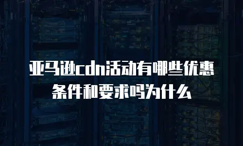 亚马逊cdn活动有哪些优惠条件和要求吗为什么