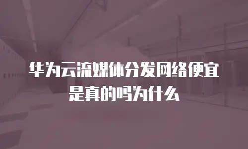 华为云流媒体分发网络便宜是真的吗为什么