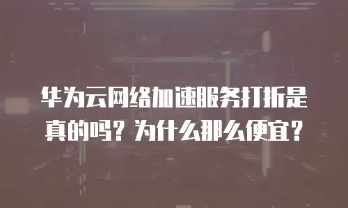 华为云网络加速服务打折是真的吗？为什么那么便宜？