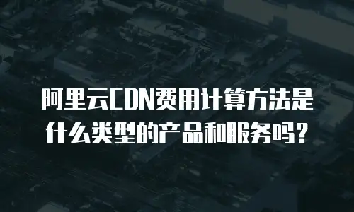 阿里云CDN费用计算方法是什么类型的产品和服务吗？
