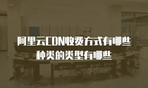 阿里云CDN收费方式有哪些种类的类型有哪些