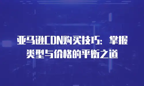 亚马逊CDN购买技巧：掌握类型与价格的平衡之道