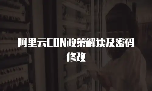 阿里云CDN政策解读及密码修改