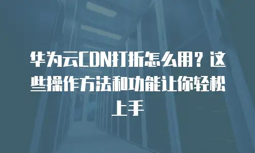 华为云CDN打折怎么用？这些操作方法和功能让你轻松上手