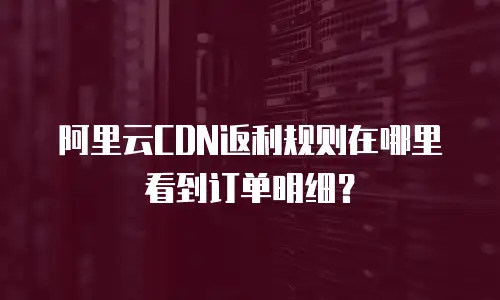 阿里云CDN返利规则在哪里看到订单明细？