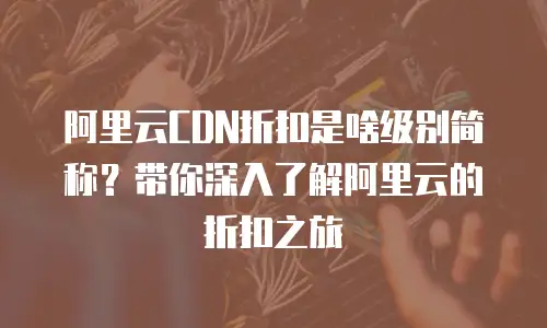 阿里云CDN折扣是啥级别简称？带你深入了解阿里云的折扣之旅