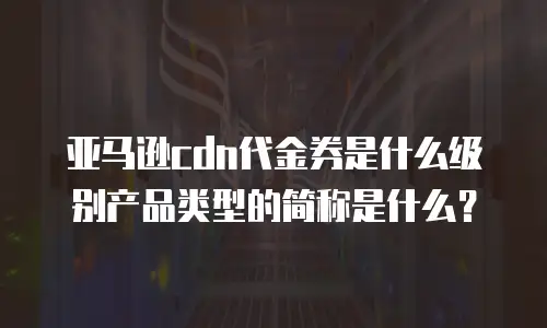 亚马逊cdn代金券是什么级别产品类型的简称是什么？