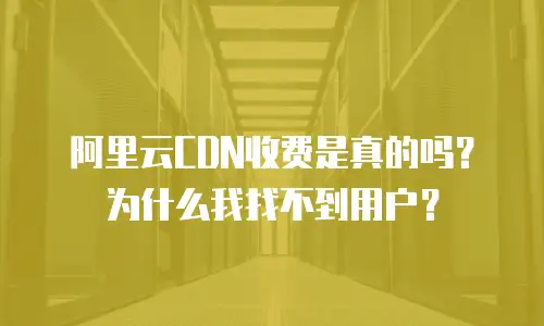 阿里云CDN收费是真的吗？为什么我找不到用户？