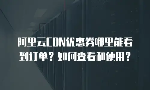阿里云CDN优惠券哪里能看到订单？如何查看和使用？