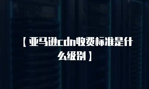 【亚马逊cdn收费标准是什么级别】