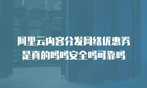 阿里云内容分发网络优惠券是真的吗吗安全吗可靠吗