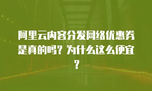 阿里云内容分发网络优惠券是真的吗？为什么这么便宜？