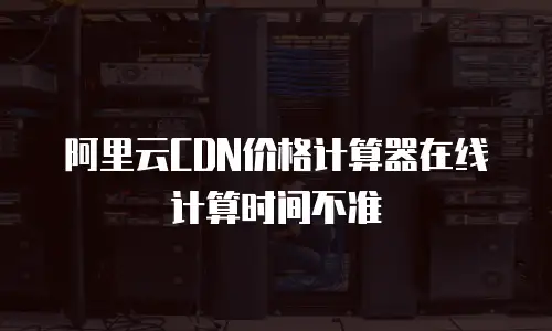 阿里云CDN价格计算器在线计算时间不准