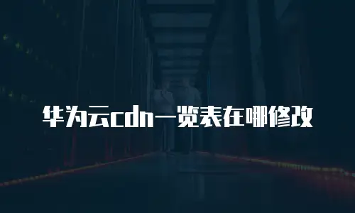 华为云cdn一览表在哪修改