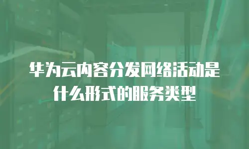 华为云内容分发网络活动是什么形式的服务类型