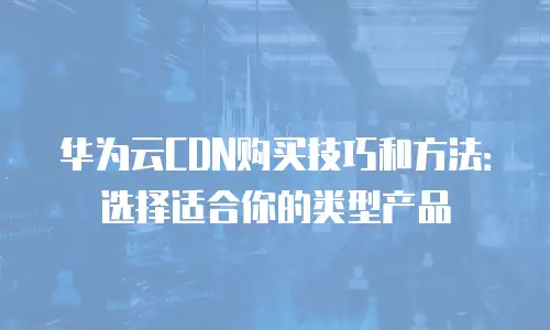 华为云CDN购买技巧和方法：选择适合你的类型产品
