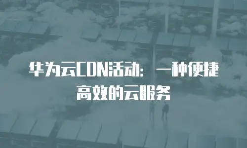 华为云CDN活动：一种便捷高效的云服务