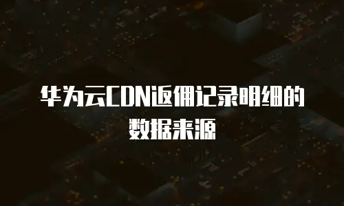 华为云CDN返佣记录明细的数据来源