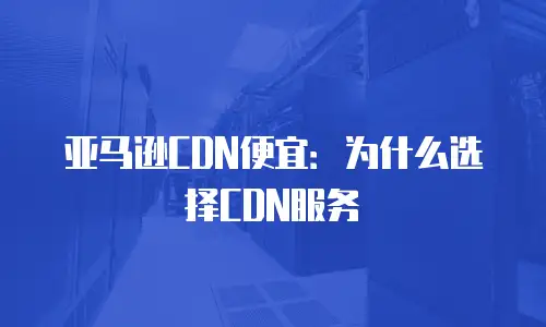 亚马逊CDN便宜：为什么选择CDN服务