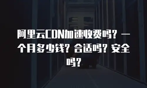 阿里云CDN加速收费吗？一个月多少钱？合适吗？安全吗？