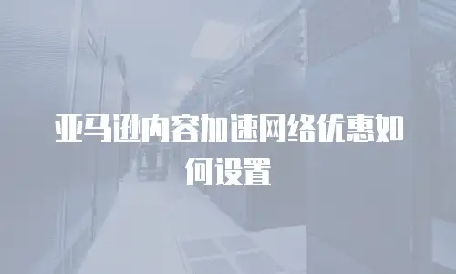 亚马逊内容加速网络优惠如何设置