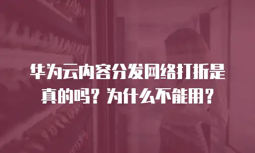华为云内容分发网络打折是真的吗？为什么不能用？