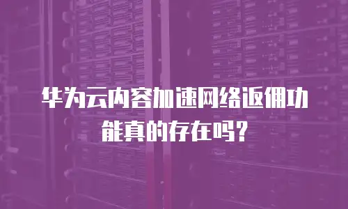 华为云内容加速网络返佣功能真的存在吗？