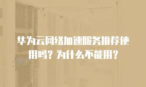 华为云网络加速服务推荐使用吗？为什么不能用？