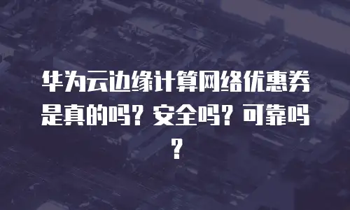 华为云边缘计算网络优惠券是真的吗？安全吗？可靠吗？