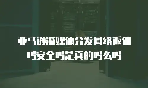 亚马逊流媒体分发网络返佣吗安全吗是真的吗么吗