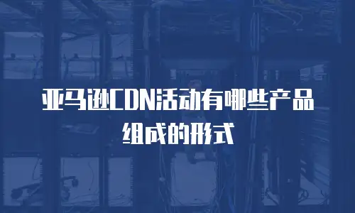 亚马逊CDN活动有哪些产品组成的形式