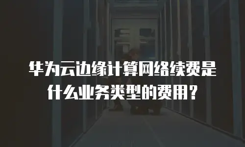 华为云边缘计算网络续费是什么业务类型的费用？