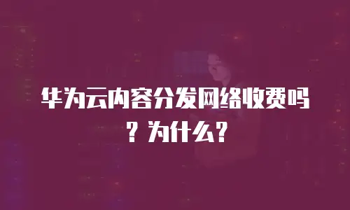 华为云内容分发网络收费吗？为什么？