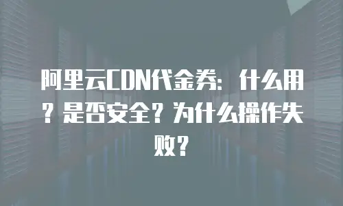 阿里云CDN代金券：什么用？是否安全？为什么操作失败？