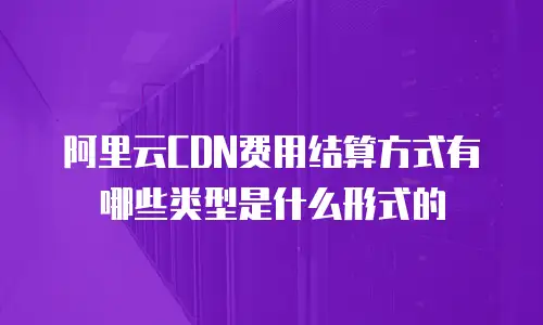 阿里云CDN费用结算方式有哪些类型是什么形式的