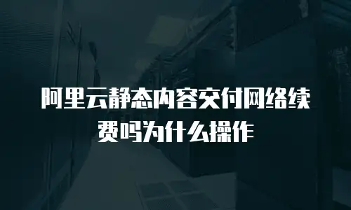 阿里云静态内容交付网络续费吗为什么操作