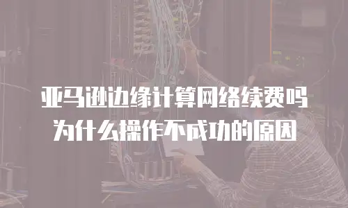 亚马逊边缘计算网络续费吗为什么操作不成功的原因
