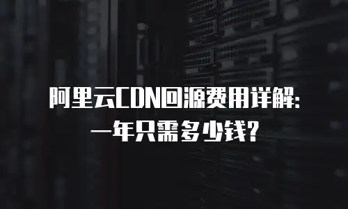 阿里云CDN回源费用详解：一年只需多少钱？