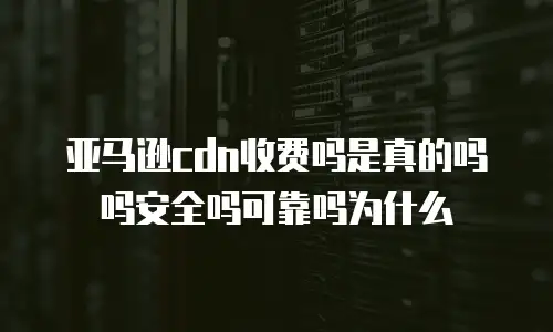 亚马逊cdn收费吗是真的吗吗安全吗可靠吗为什么