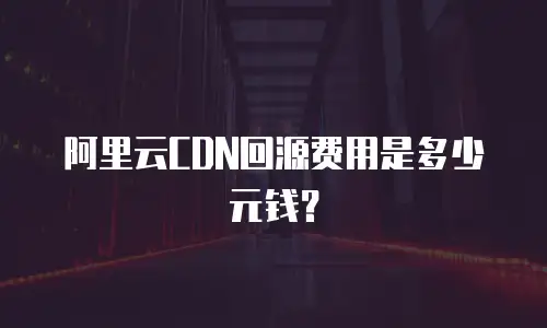 阿里云CDN回源费用是多少元钱？