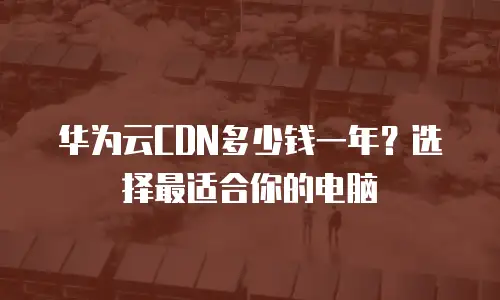 华为云CDN多少钱一年？选择最适合你的电脑