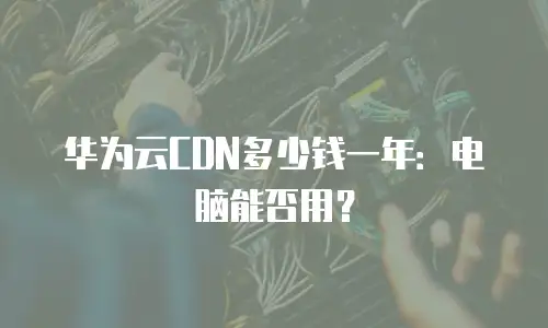 华为云CDN多少钱一年：电脑能否用？
