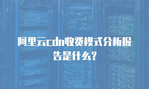 阿里云cdn收费模式分析报告是什么？